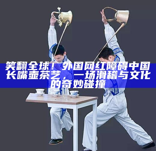 笑翻全球!外国网红障碍中国长嘴壶茶艺,一场滑稽与文化的奇妙碰撞