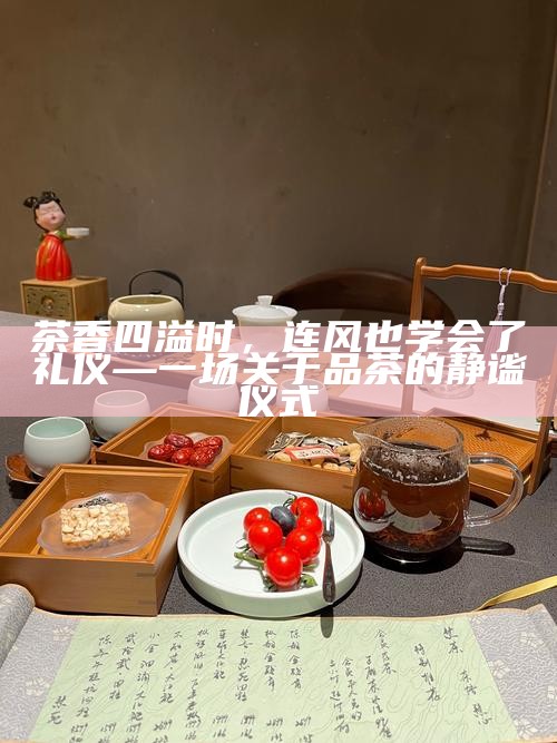 茶香四溢时，连风也学会了礼仪—一场关于品茶的静谧仪式